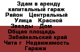 Здам в аренду капитальный гараж › Район ­ Центральный › Улица ­ Красной Звезды › Дом ­ 77 › Общая площадь ­ 24 - Забайкальский край, Чита г. Недвижимость » Гаражи   